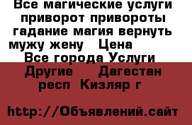 Все магические услуги приворот привороты гадание магия вернуть мужу жену › Цена ­ 1 000 - Все города Услуги » Другие   . Дагестан респ.,Кизляр г.
